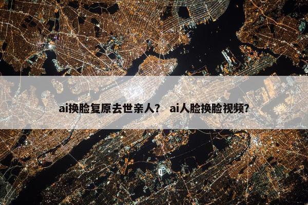 ai换脸复原去世亲人？ ai人脸换脸视频？