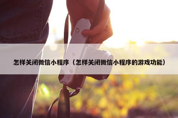怎样关闭微信小程序（怎样关闭微信小程序的游戏功能）