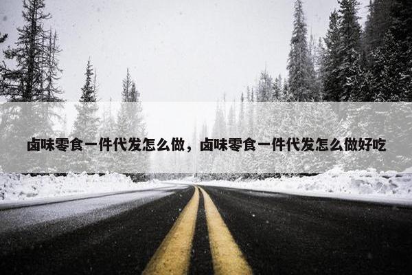 卤味零食一件代发怎么做，卤味零食一件代发怎么做好吃