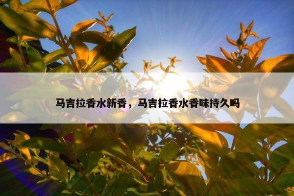 马吉拉香水新香，马吉拉香水香味持久吗