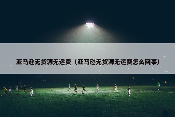 亚马逊无货源无运费（亚马逊无货源无运费怎么回事）