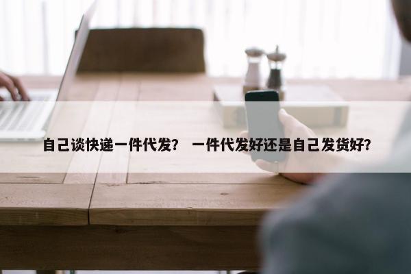 自己谈快递一件代发？ 一件代发好还是自己发货好？