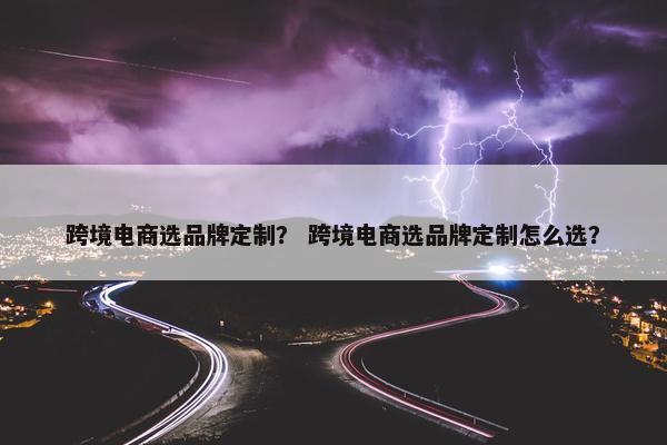 跨境电商选品牌定制？ 跨境电商选品牌定制怎么选？