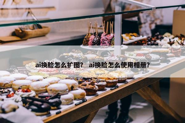 ai换脸怎么扩图？ ai换脸怎么使用相册？