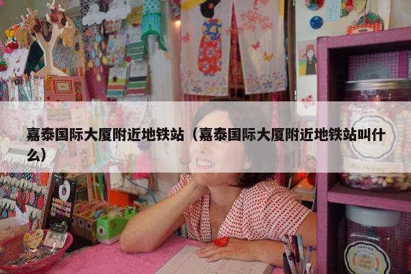 嘉泰国际大厦附近地铁站（嘉泰国际大厦附近地铁站叫什么）