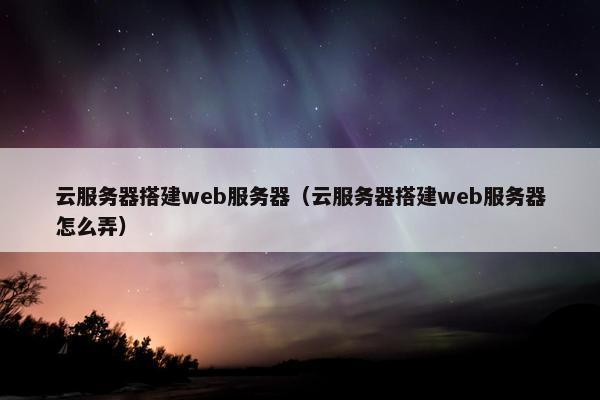 云服务器搭建web服务器（云服务器搭建web服务器怎么弄）