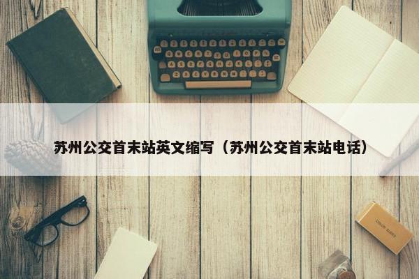 苏州公交首末站英文缩写（苏州公交首末站电话）