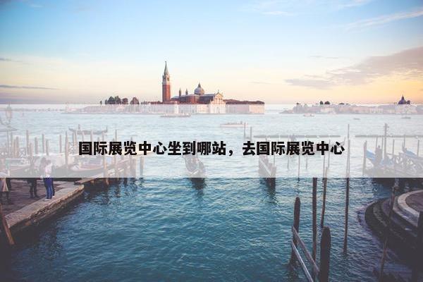 国际展览中心坐到哪站，去国际展览中心