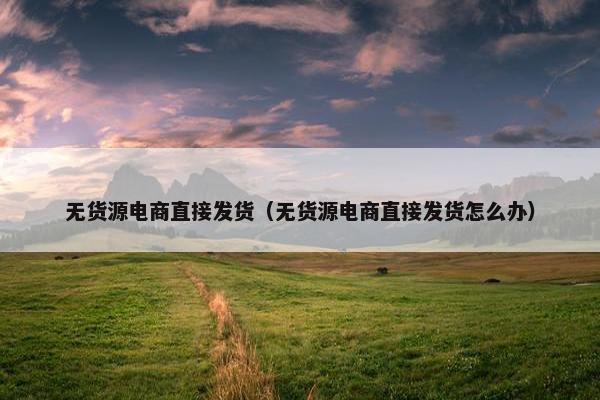 无货源电商直接发货（无货源电商直接发货怎么办）