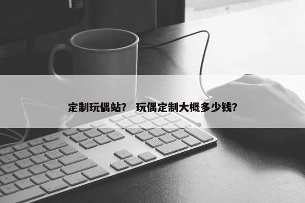 定制玩偶站？ 玩偶定制大概多少钱？