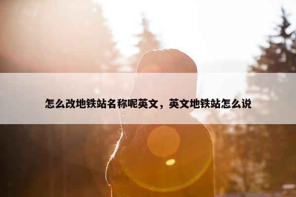 怎么改地铁站名称呢英文，英文地铁站怎么说