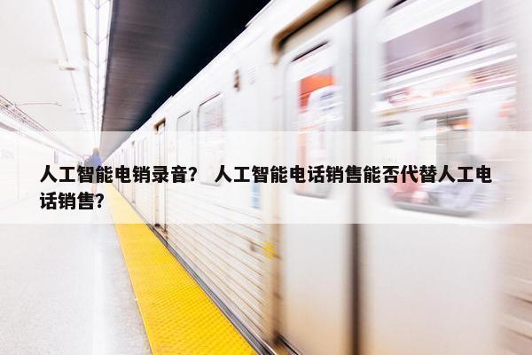 人工智能电销录音？ 人工智能电话销售能否代替人工电话销售？