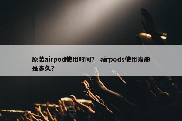 原装airpod使用时间？ airpods使用寿命是多久？