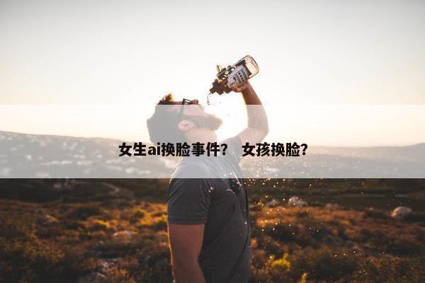 女生ai换脸事件？ 女孩换脸？