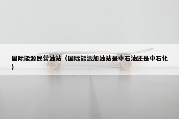 国际能源民营油站（国际能源加油站是中石油还是中石化）