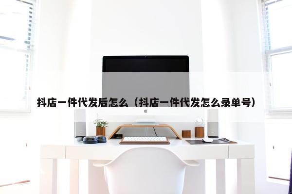 抖店一件代发后怎么（抖店一件代发怎么录单号）