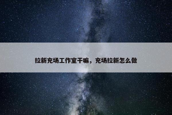 拉新充场工作室干嘛，充场拉新怎么做