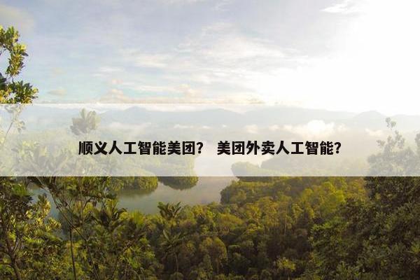 顺义人工智能美团？ 美团外卖人工智能？