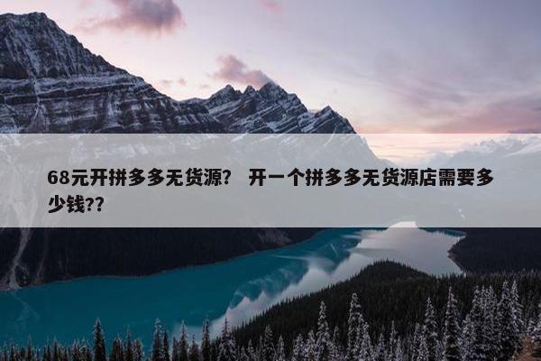 68元开拼多多无货源？ 开一个拼多多无货源店需要多少钱?？