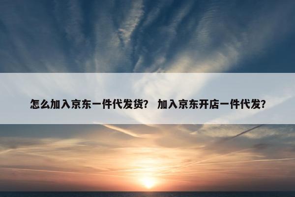 怎么加入京东一件代发货？ 加入京东开店一件代发？