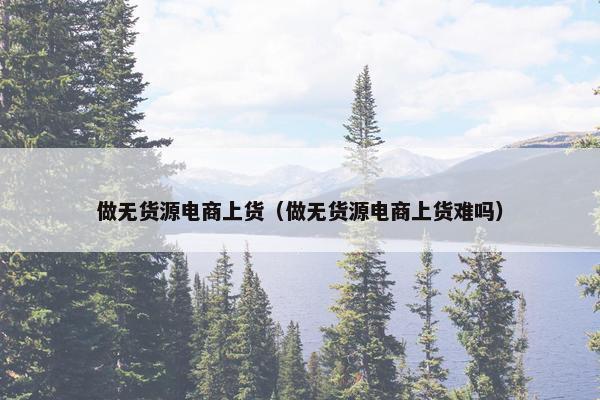 做无货源电商上货（做无货源电商上货难吗）