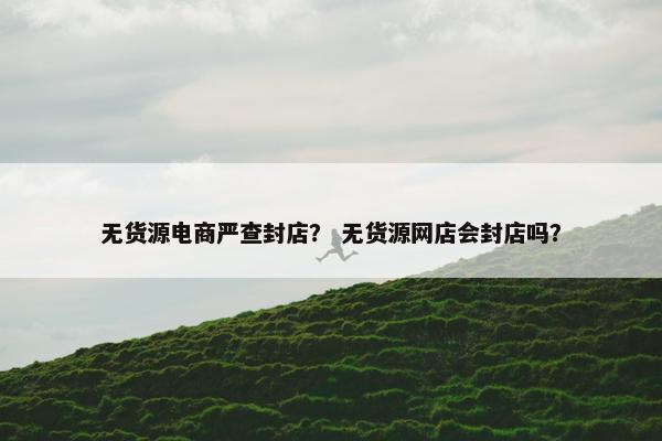 无货源电商严查封店？ 无货源网店会封店吗？