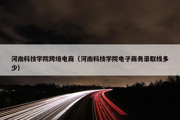 河南科技学院跨境电商（河南科技学院电子商务录取线多少）