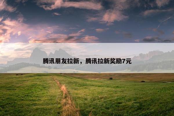 腾讯朋友拉新，腾讯拉新奖励7元