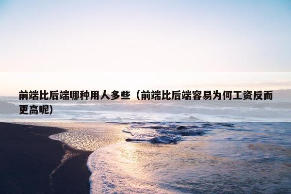 前端比后端哪种用人多些（前端比后端容易为何工资反而更高呢）