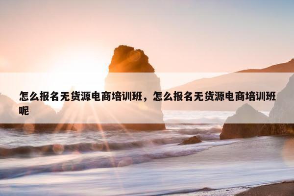 怎么报名无货源电商培训班，怎么报名无货源电商培训班呢