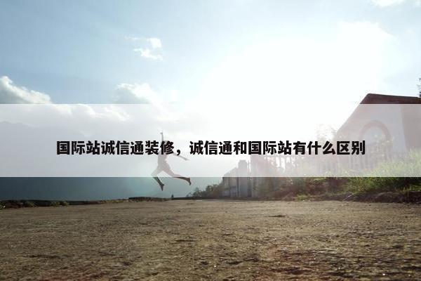 国际站诚信通装修，诚信通和国际站有什么区别