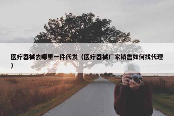 医疗器械去哪里一件代发（医疗器械厂家销售如何找代理）