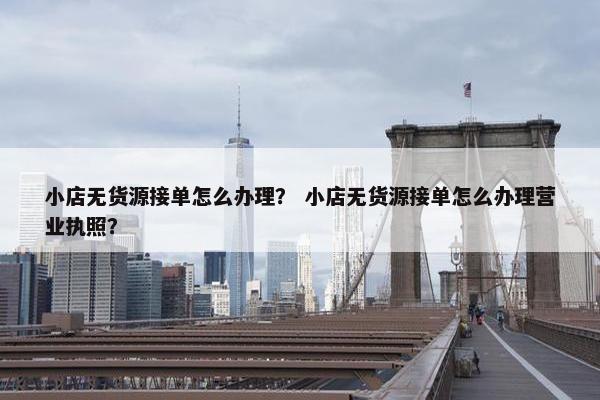 小店无货源接单怎么办理？ 小店无货源接单怎么办理营业执照？