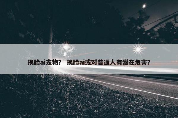 换脸ai宠物？ 换脸ai或对普通人有潜在危害？
