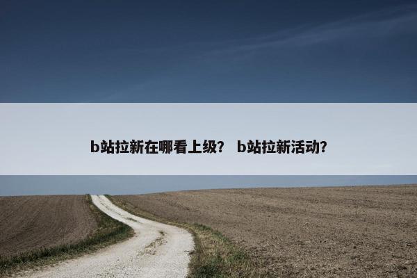 b站拉新在哪看上级？ b站拉新活动？