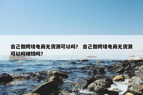自己做跨境电商无货源可以吗？ 自己做跨境电商无货源可以吗赚钱吗？