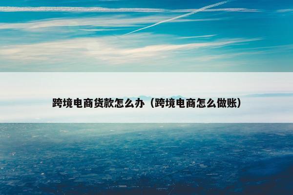 跨境电商货款怎么办（跨境电商怎么做账）