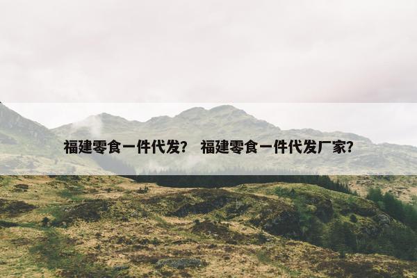 福建零食一件代发？ 福建零食一件代发厂家？