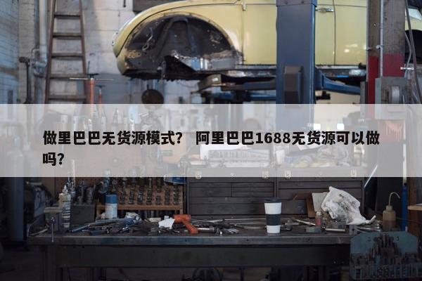 做里巴巴无货源模式？ 阿里巴巴1688无货源可以做吗？