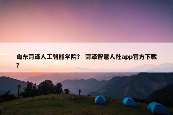 山东菏泽人工智能学院？ 菏泽智慧人社app官方下载？