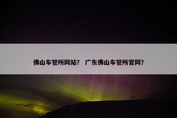 佛山车管所网站? 广东佛山车管所官网?