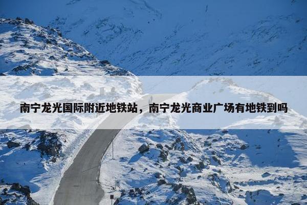南宁龙光国际附近地铁站，南宁龙光商业广场有地铁到吗