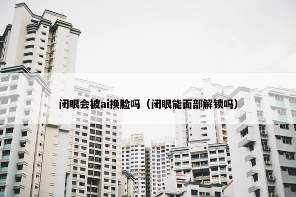 闭眼会被ai换脸吗（闭眼能面部解锁吗）