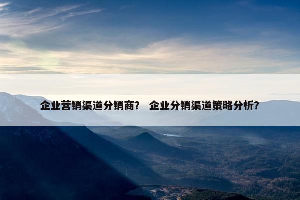 企业营销渠道分销商? 企业分销渠道策略分析? 企业营销渠道分销商? 企业分销渠道策略分析?