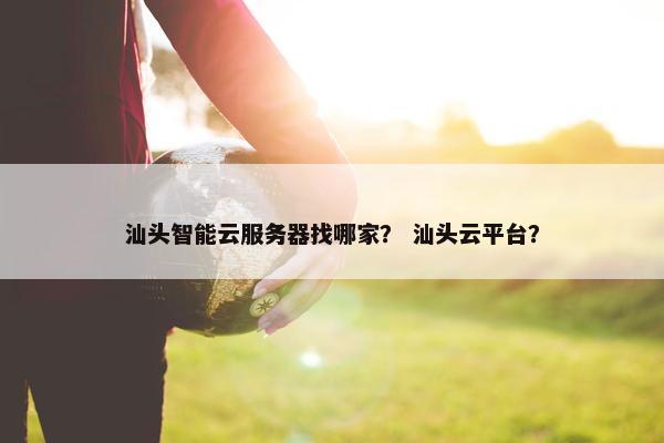 汕头智能云服务器找哪家？ 汕头云平台？