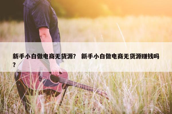 新手小白做电商无货源？ 新手小白做电商无货源赚钱吗？
