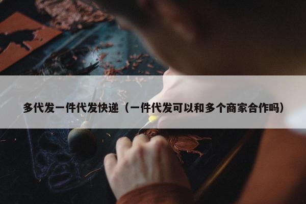 多代发一件代发快递（一件代发可以和多个商家合作吗）