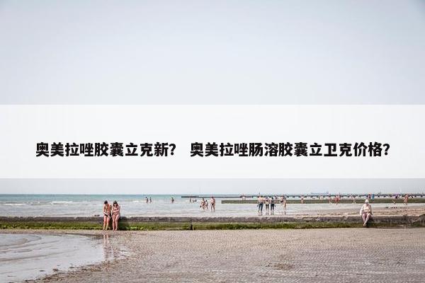 奥美拉唑胶囊立克新？ 奥美拉唑肠溶胶囊立卫克价格？