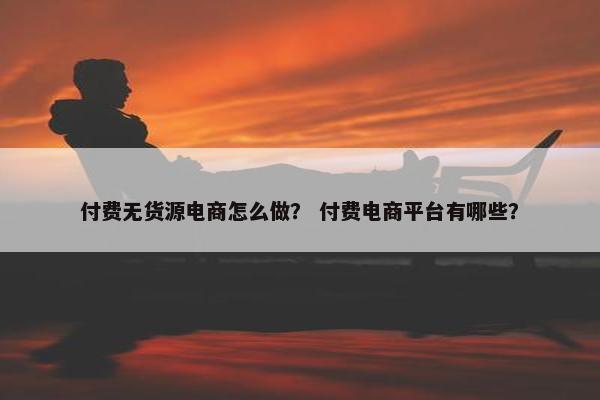 付费无货源电商怎么做？ 付费电商平台有哪些？