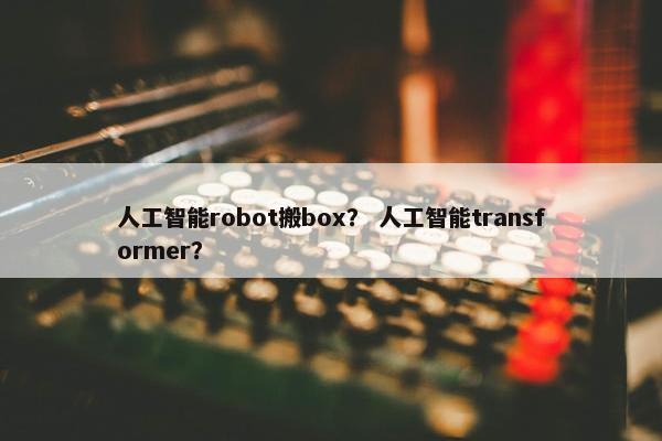 人工智能robot搬box？ 人工智能transformer？